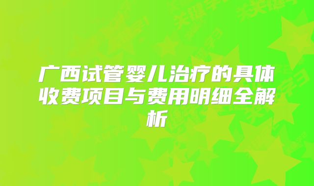 广西试管婴儿治疗的具体收费项目与费用明细全解析