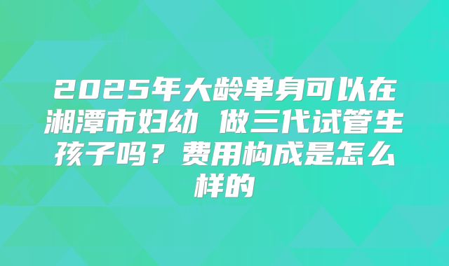 2025年大龄单身可以在湘潭市妇幼 做三代试管生孩子吗？费用构成是怎么样的