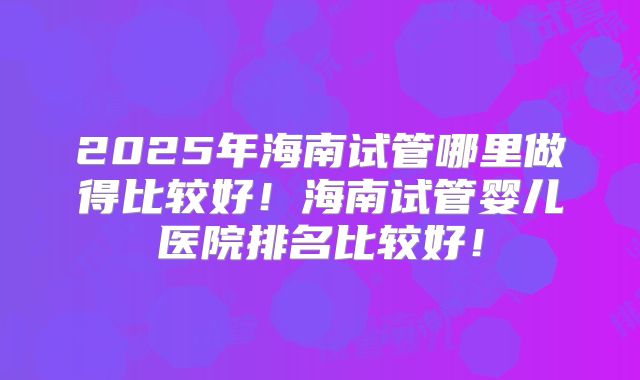 2025年海南试管哪里做得比较好！海南试管婴儿医院排名比较好！