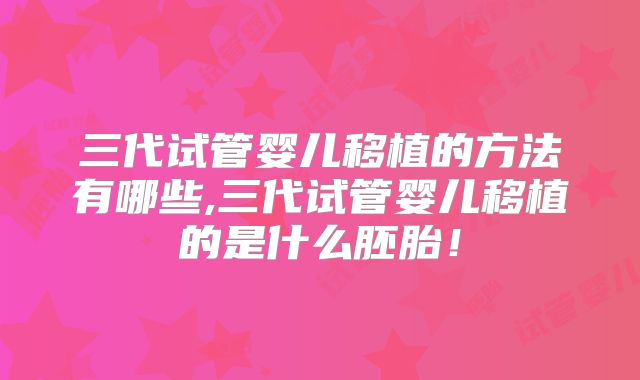 三代试管婴儿移植的方法有哪些,三代试管婴儿移植的是什么胚胎！