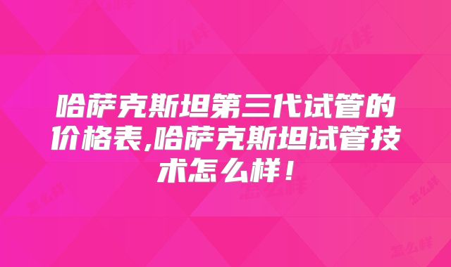 哈萨克斯坦第三代试管的价格表,哈萨克斯坦试管技术怎么样！