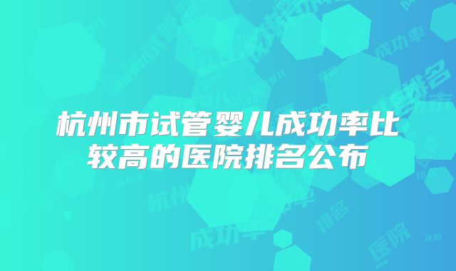 杭州市试管婴儿成功率比较高的医院排名公布