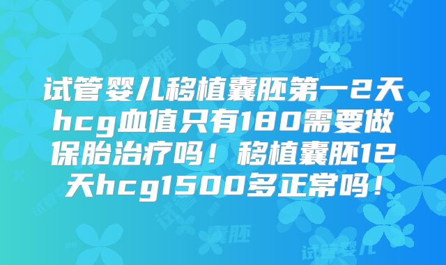 试管婴儿移植囊胚第一2天hcg血值只有180需要做保胎治疗吗！移植囊胚12天hcg1500多正常吗！