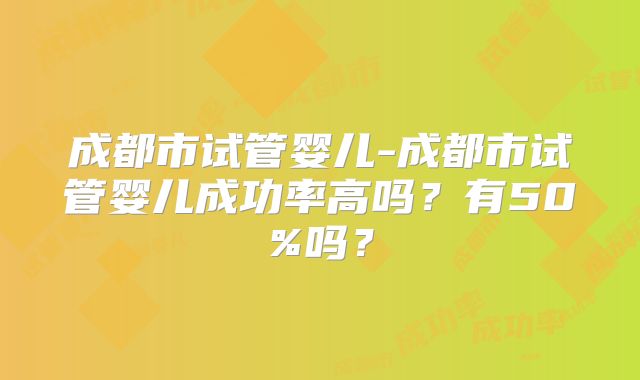 成都市试管婴儿-成都市试管婴儿成功率高吗？有50%吗？