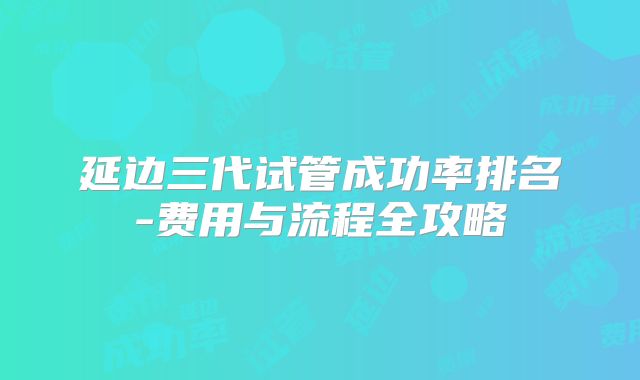 延边三代试管成功率排名-费用与流程全攻略
