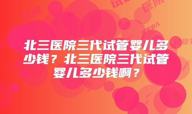 北三医院三代试管婴儿多少钱？北三医院三代试管婴儿多少钱啊？