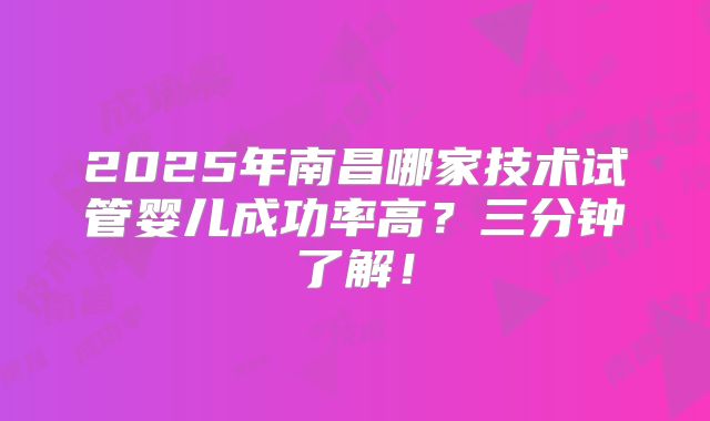 2025年南昌哪家技术试管婴儿成功率高?三分钟了解!