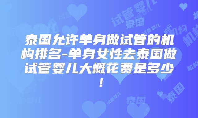 泰国允许单身做试管的机构排名-单身女性去泰国做试管婴儿大概花费是多少!