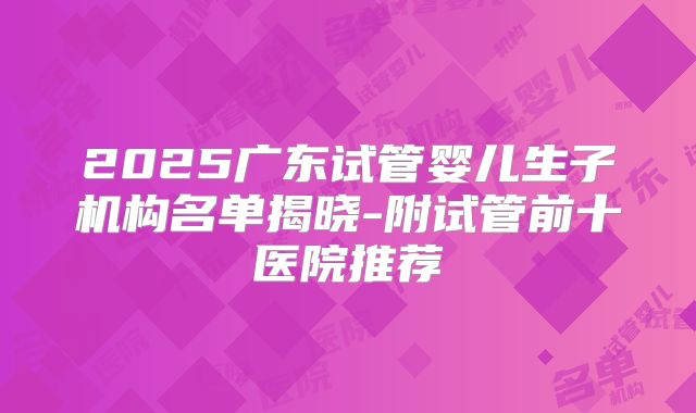 2025广东试管婴儿生子机构名单揭晓-附试管前十医院推荐