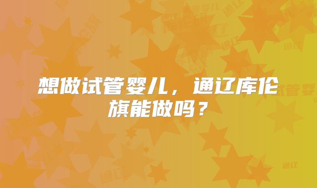想做试管婴儿，通辽库伦旗能做吗？