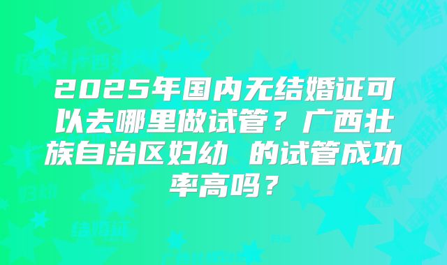 2025年国内无结婚证可以去哪里做试管？广西壮族自治区妇幼 的试管成功率高吗？