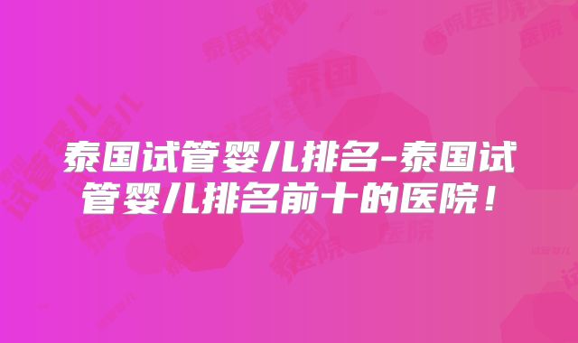 泰国试管婴儿排名-泰国试管婴儿排名前十的医院!
