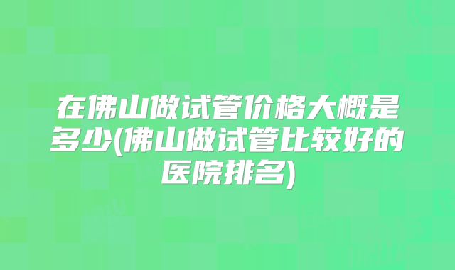 在佛山做试管价格大概是多少(佛山做试管比较好的医院排名)