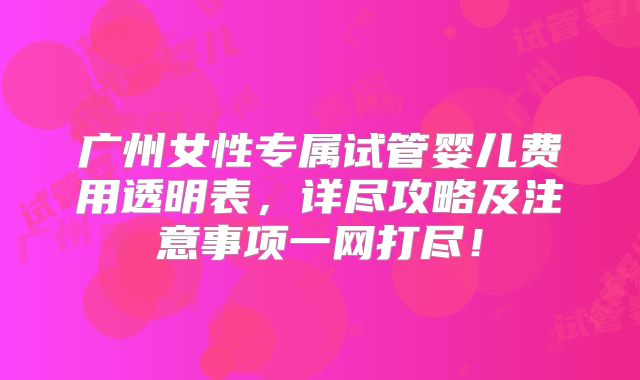 广州女性专属试管婴儿费用透明表，详尽攻略及注意事项一网打尽！