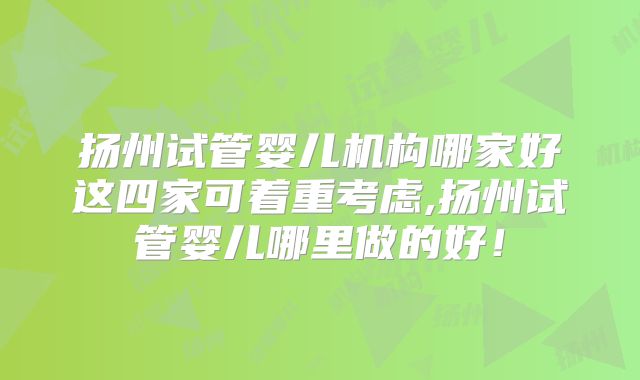 扬州试管婴儿机构哪家好这四家可着重考虑,扬州试管婴儿哪里做的好！