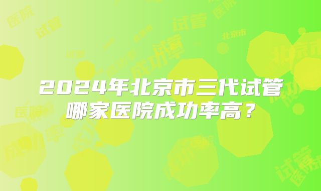 2024年北京市三代试管哪家医院成功率高?