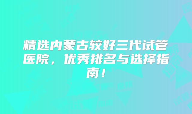精选内蒙古较好三代试管医院，优秀排名与选择指南！