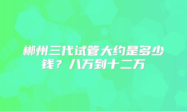 郴州三代试管大约是多少钱?八万到十二万