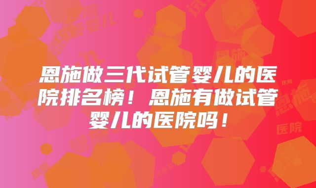 恩施做三代试管婴儿的医院排名榜！恩施有做试管婴儿的医院吗！