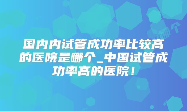 国内内试管成功率比较高的医院是哪个_中国试管成功率高的医院！