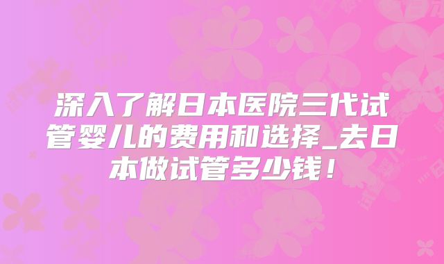 深入了解日本医院三代试管婴儿的费用和选择_去日本做试管多少钱！