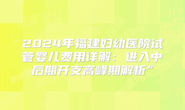 2024年福建妇幼医院试管婴儿费用详解：进入中后期开支高峰期解析”