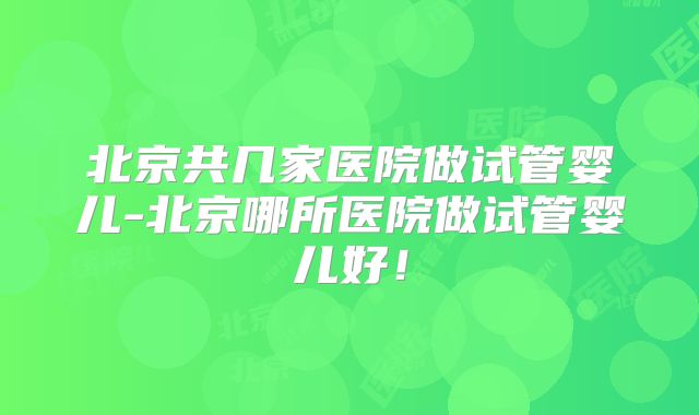 北京共几家医院做试管婴儿-北京哪所医院做试管婴儿好！