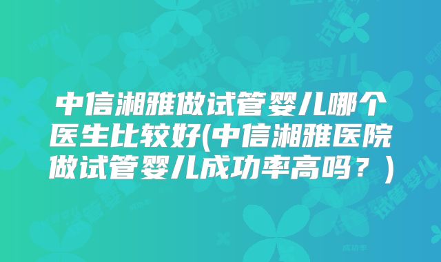 中信湘雅做试管婴儿哪个医生比较好(中信湘雅医院做试管婴儿成功率高吗？)