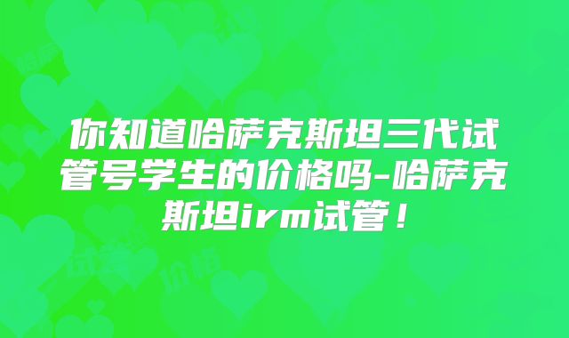 你知道哈萨克斯坦三代试管号学生的价格吗-哈萨克斯坦irm试管!
