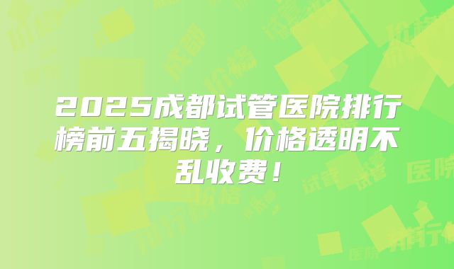 2025成都试管医院排行榜前五揭晓，价格透明不乱收费！