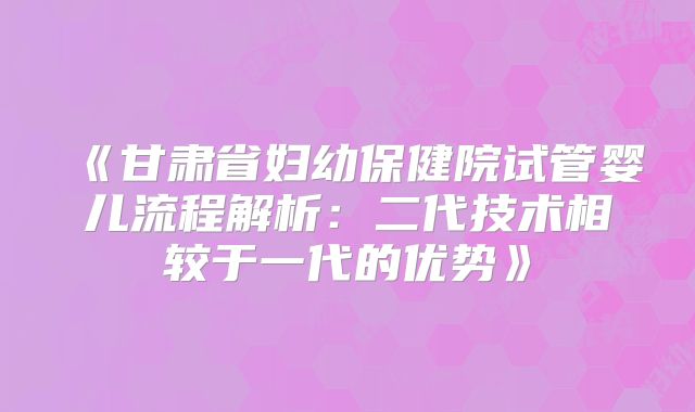《甘肃省妇幼保健院试管婴儿流程解析：二代技术相较于一代的优势》