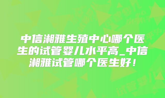 中信湘雅生殖中心哪个医生的试管婴儿水平高_中信湘雅试管哪个医生好！