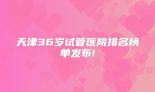 天津36岁试管医院排名榜单发布!
