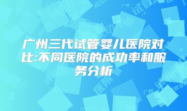广州三代试管婴儿医院对比:不同医院的成功率和服务分析