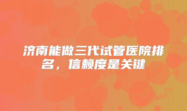 济南能做三代试管医院排名,信赖度是关键