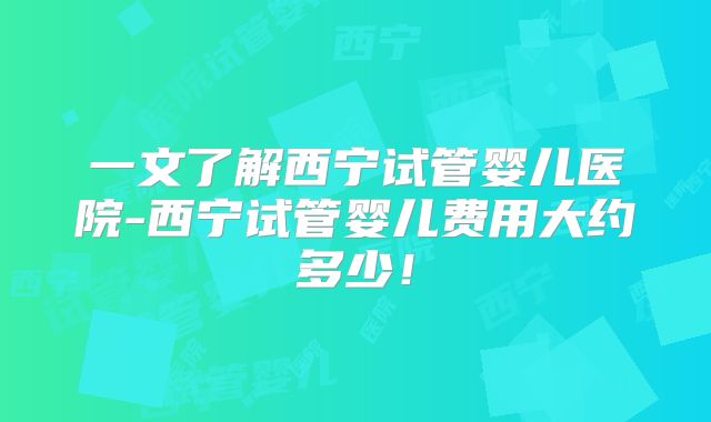 一文了解西宁试管婴儿医院-西宁试管婴儿费用大约多少!