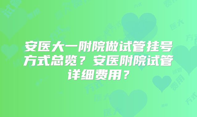 安医大一附院做试管挂号方式总览？安医附院试管详细费用？