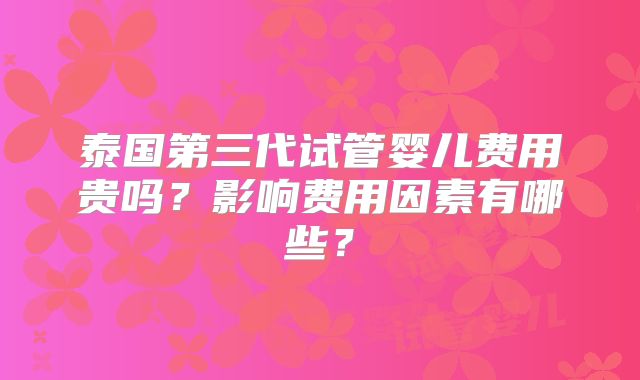泰国第三代试管婴儿费用贵吗？影响费用因素有哪些？