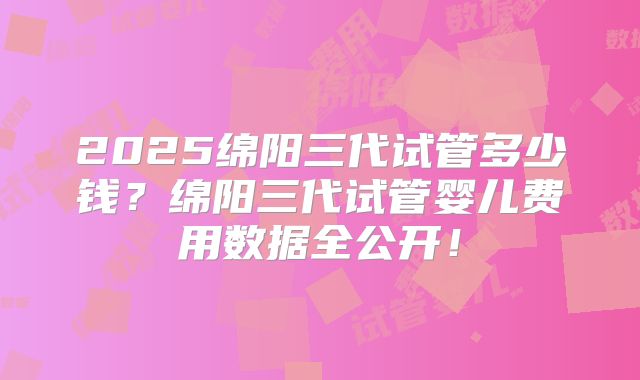 2025绵阳三代试管多少钱？绵阳三代试管婴儿费用数据全公开！