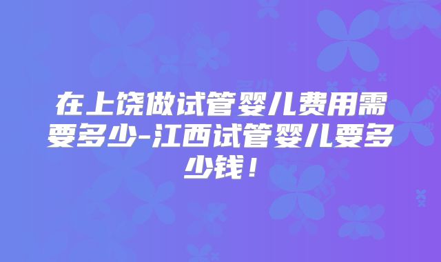 在上饶做试管婴儿费用需要多少-江西试管婴儿要多少钱！