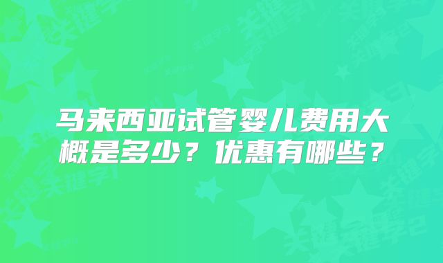 马来西亚试管婴儿费用大概是多少?优惠有哪些?