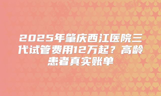 2025年肇庆西江医院三代试管费用12万起？高龄患者真实账单