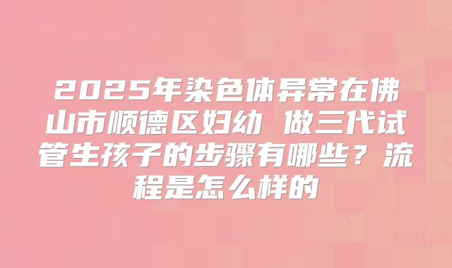 2025年染色体异常在佛山市顺德区妇幼 做三代试管生孩子的步骤有哪些？流程是怎么样的