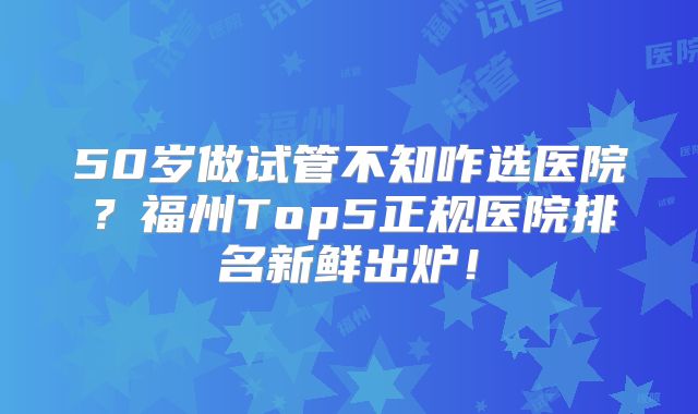 50岁做试管不知咋选医院？福州Top5正规医院排名新鲜出炉！