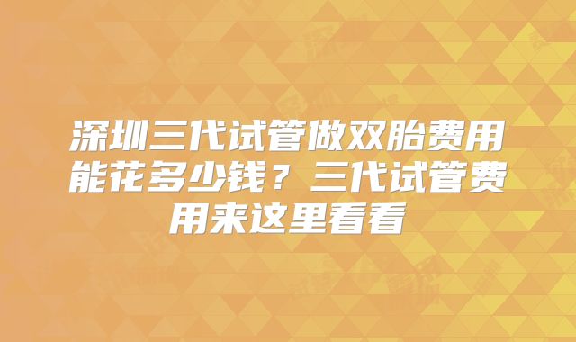 深圳三代试管做双胎费用能花多少钱？三代试管费用来这里看看