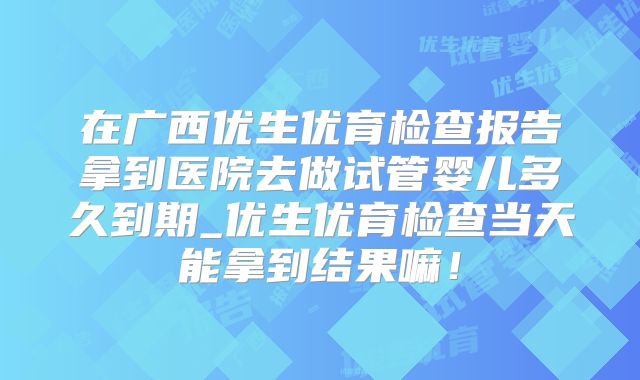 在广西优生优育检查报告拿到医院去做试管婴儿多久到期_优生优育检查当天能拿到结果嘛！