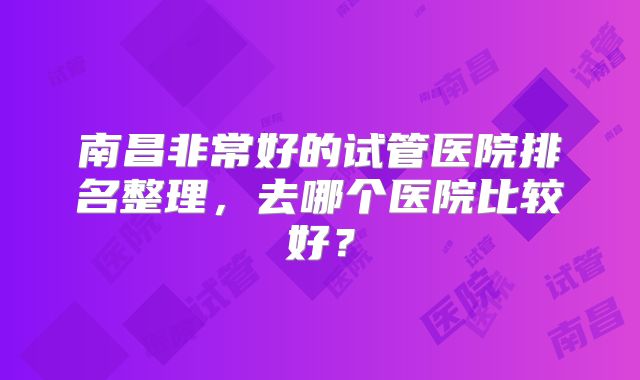 南昌非常好的试管医院排名整理，去哪个医院比较好？