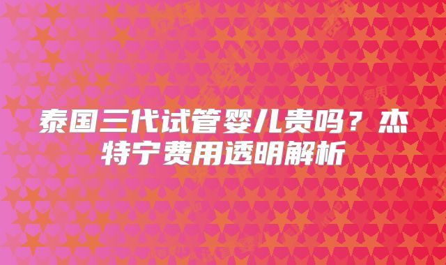 泰国三代试管婴儿贵吗？杰特宁费用透明解析