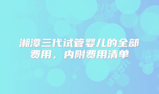 湘潭三代试管婴儿的全部费用，内附费用清单