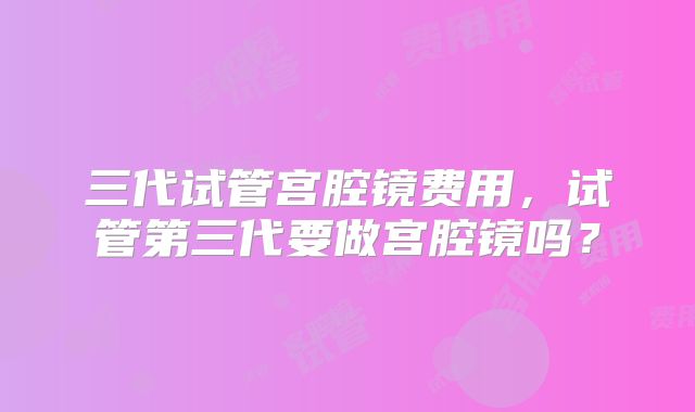 三代试管宫腔镜费用，试管第三代要做宫腔镜吗？